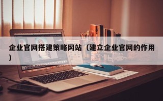 德宏企业官网搭建策略网站（建立企业官网的作用）