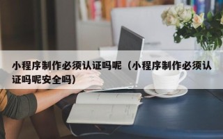 德宏小程序制作必须认证吗呢（小程序制作必须认证吗呢安全吗）