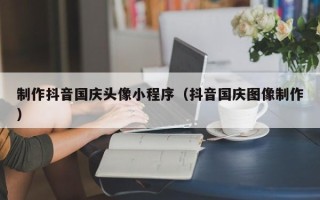 德宏制作抖音国庆头像小程序（抖音国庆图像制作）