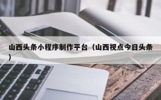 德宏山西头条小程序制作平台（山西视点今日头条）